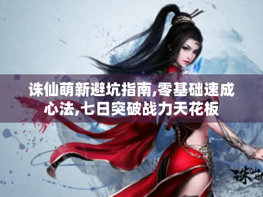 诛仙萌新避坑指南,零基础速成心法,七日突破战力天花板