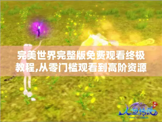 完美世界完整版免费观看终极教程,从零门槛观看到高阶资源提取全解析
