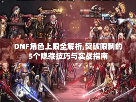 DNF角色上限全解析,突破限制的5个隐藏技巧与实战指南