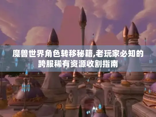 魔兽世界角色转移秘籍,老玩家必知的跨服稀有资源收割指南