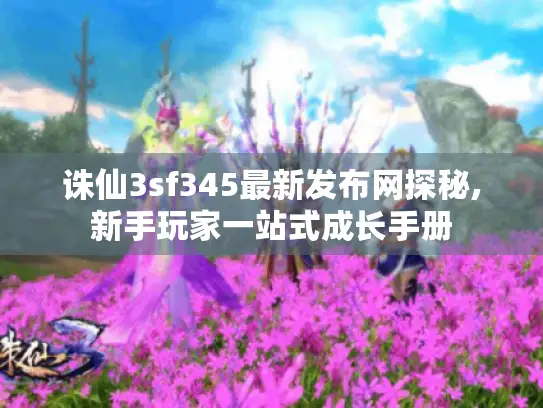 诛仙3sf345最新发布网探秘,新手玩家一站式成长手册