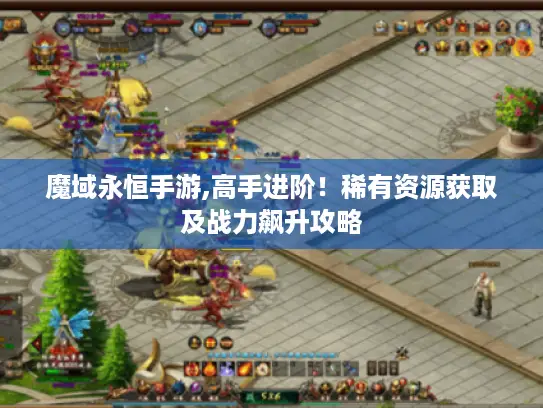 魔域永恒手游,高手进阶!稀有资源获取及战力飙升攻略 魔域永恒手游,高手进阶!稀有资源获取及战力飙升攻略