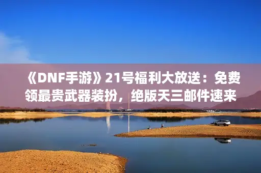 《DNF手游》21号福利大放送：免费领最贵武器装扮，绝版天三邮件速来！