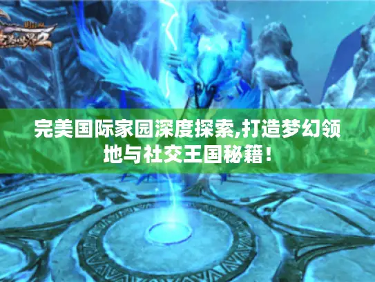 完美国际家园深度探索,打造梦幻领地与社交王国秘籍！