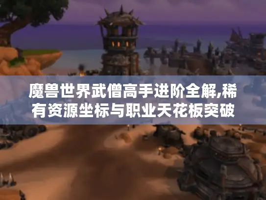 魔兽世界武僧高手进阶全解,稀有资源坐标与职业天花板突破 魔兽世界武僧高手进阶全解,稀有资源坐标与职业天花板突破