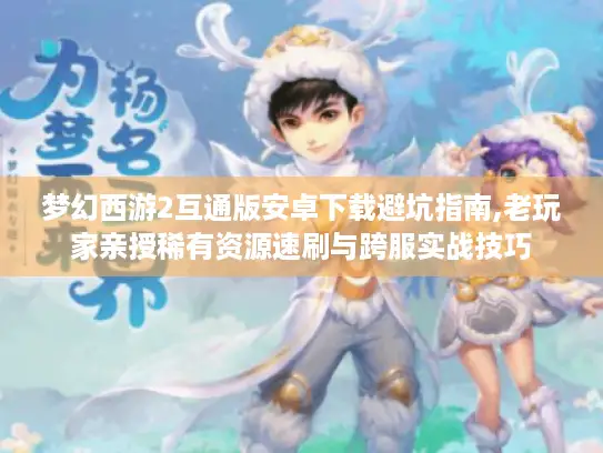 梦幻西游2互通版安卓下载避坑指南,老玩家亲授稀有资源速刷与跨服实战技巧 梦幻西游2互通版安卓下载避坑指南,老玩家亲授稀有资源速刷与跨服实战技巧