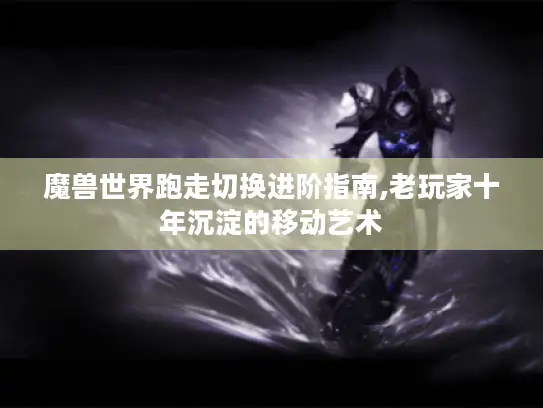 魔兽世界跑走切换进阶指南,老玩家十年沉淀的移动艺术