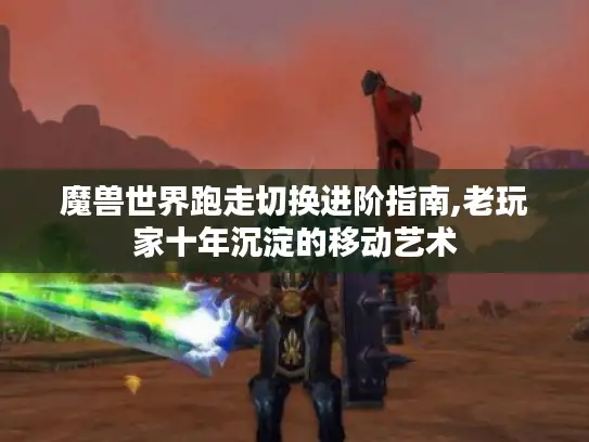 魔兽世界跑走切换进阶指南,老玩家十年沉淀的移动艺术