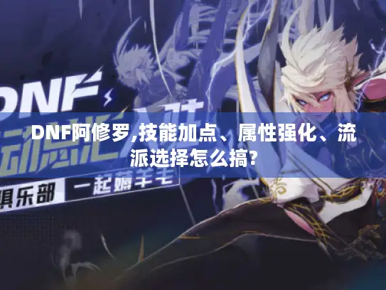 DNF阿修罗,技能加点、属性强化、流派选择怎么搞?