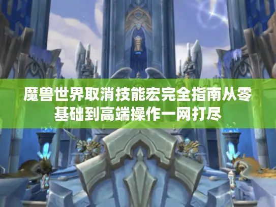 魔兽世界取消技能宏完全指南从零基础到高端操作一网打尽