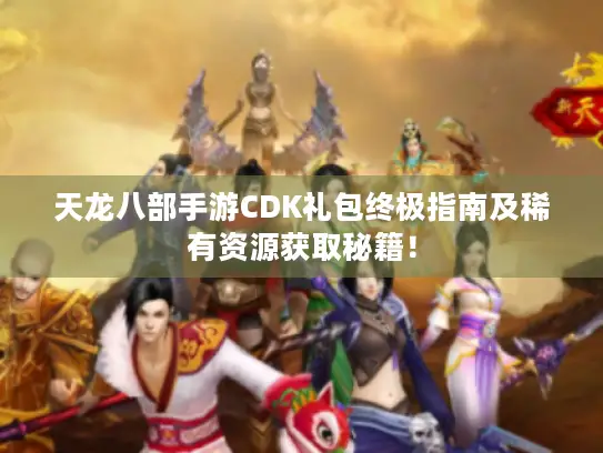 天龙八部手游CDK礼包终极指南及稀有资源获取秘籍！