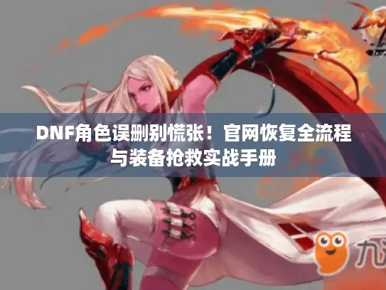 DNF角色误删别慌张！官网恢复全流程与装备抢救实战手册