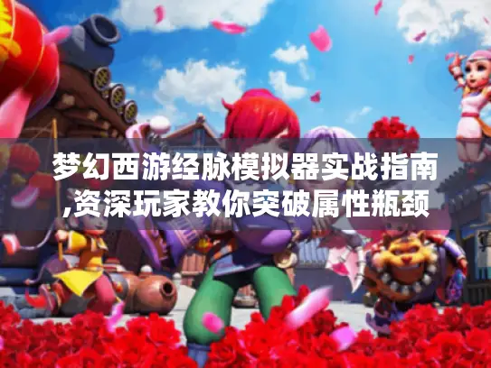 梦幻西游经脉模拟器实战指南,资深玩家教你突破属性瓶颈