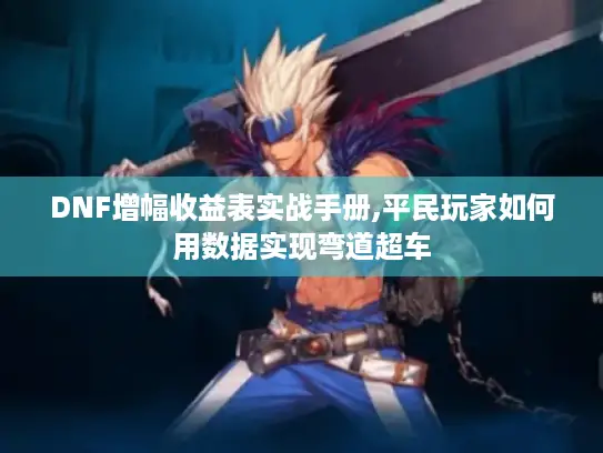 DNF增幅收益表实战手册,平民玩家如何用数据实现弯道超车