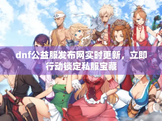 dnf公益服发布网实时更新，立即行动锁定私服宝藏