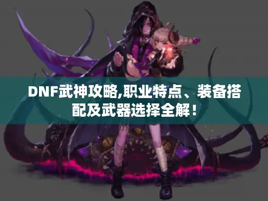DNF武神攻略,职业特点、装备搭配及武器选择全解! DNF武神攻略,职业特点、装备搭配及武器选择全解!