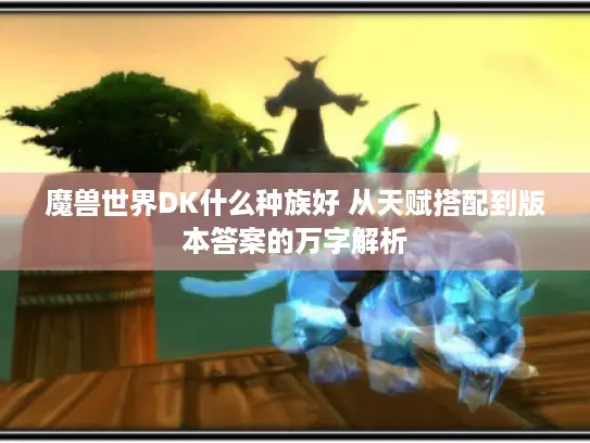 魔兽世界DK什么种族好 从天赋搭配到版本答案的万字解析 魔兽世界DK什么种族好 从天赋搭配到版本答案的万字解析