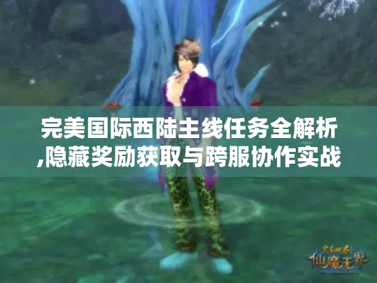 完美国际西陆主线任务全解析,隐藏奖励获取与跨服协作实战指南