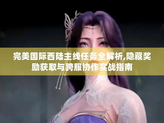 完美国际西陆主线任务全解析,隐藏奖励获取与跨服协作实战指南