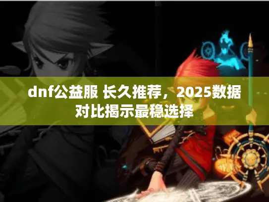 dnf公益服 长久推荐，2025数据对比揭示最稳选择