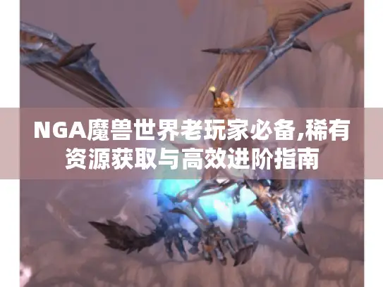 NGA魔兽世界老玩家必备,稀有资源获取与高效进阶指南