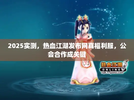 2025实测,热血江湖发布网真福利服,公会合作成关键 2025实测,热血江湖发布网真福利服,公会合作成关键