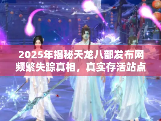 2025年揭秘天龙八部发布网频繁失踪真相，真实存活站点大公开！