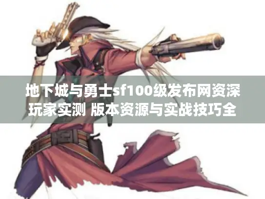 地下城与勇士sf100级发布网资深玩家实测 版本资源与实战技巧全解析 地下城与勇士sf100级发布网资深玩家实测 版本资源与实战技巧全解析