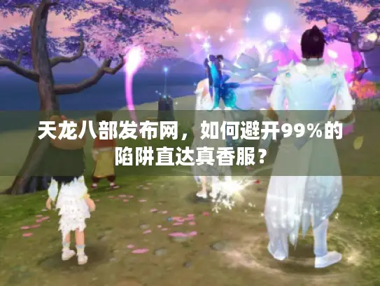 天龙八部发布网，如何避开99%的陷阱直达真香服？