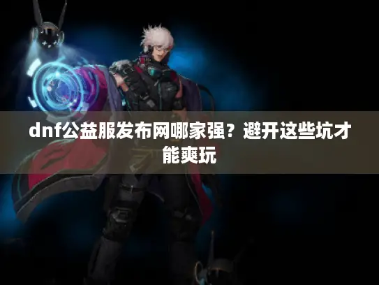 dnf公益服发布网哪家强？避开这些坑才能爽玩