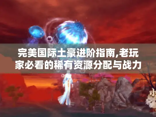 完美国际土豪进阶指南,老玩家必看的稀有资源分配与战力突破技巧