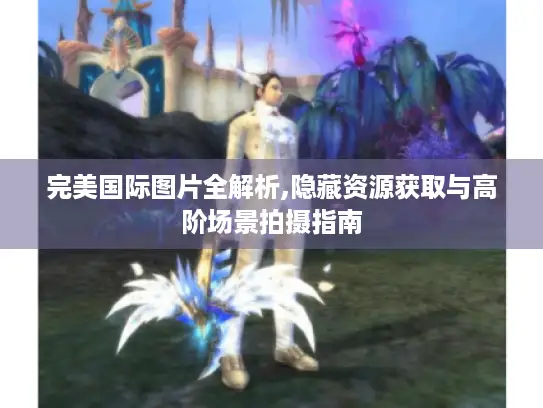 完美国际图片全解析,隐藏资源获取与高阶场景拍摄指南