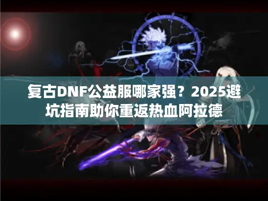 复古DNF公益服哪家强？2025避坑指南助你重返热血阿拉德