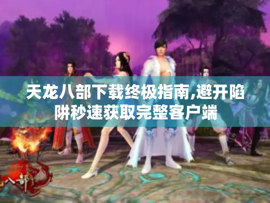 天龙八部下载终极指南,避开陷阱秒速获取完整客户端 天龙八部下载终极指南,避开陷阱秒速获取完整客户端