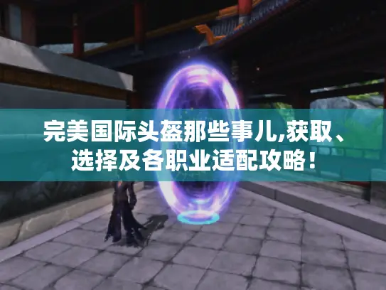 完美国际头盔那些事儿,获取、选择及各职业适配攻略! 完美国际头盔那些事儿,获取、选择及各职业适配攻略!