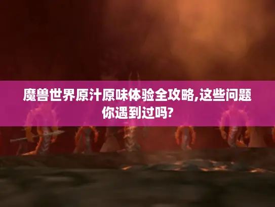 魔兽世界原汁原味体验全攻略,这些问题你遇到过吗?