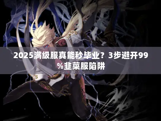 2025满级服真能秒毕业？3步避开99%韭菜服陷阱