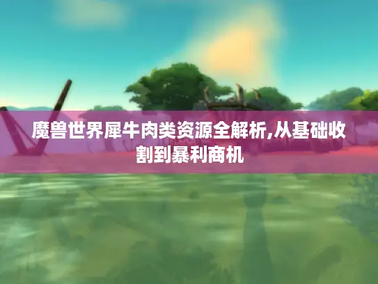 魔兽世界犀牛肉类资源全解析,从基础收割到暴利商机 魔兽世界犀牛肉类资源全解析,从基础收割到暴利商机
