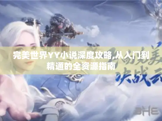 完美世界YY小说深度攻略,从入门到精通的全资源指南