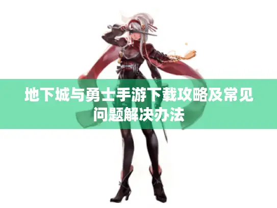 地下城与勇士手游下载攻略及常见问题解决办法