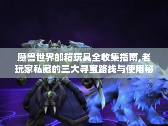 魔兽世界邮箱玩具全收集指南,老玩家私藏的三大寻宝路线与使用秘技