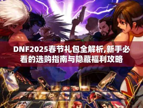 DNF2025春节礼包全解析,新手必看的选购指南与隐藏福利攻略