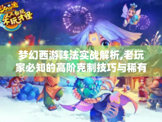 梦幻西游阵法实战解析,老玩家必知的高阶克制技巧与稀有资源获取指南