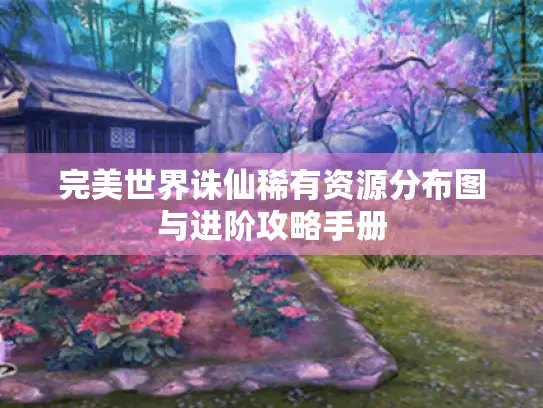 完美世界诛仙稀有资源分布图与进阶攻略手册 完美世界诛仙稀有资源分布图与进阶攻略手册