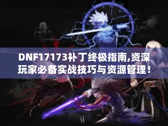 DNF17173补丁终极指南,资深玩家必备实战技巧与资源管理！