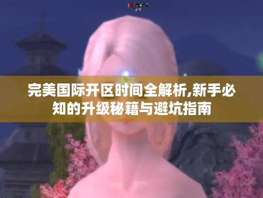 完美国际开区时间全解析,新手必知的升级秘籍与避坑指南