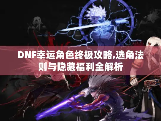 DNF幸运角色终极攻略,选角法则与隐藏福利全解析
