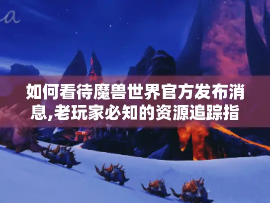 如何看待魔兽世界官方发布消息,老玩家必知的资源追踪指南