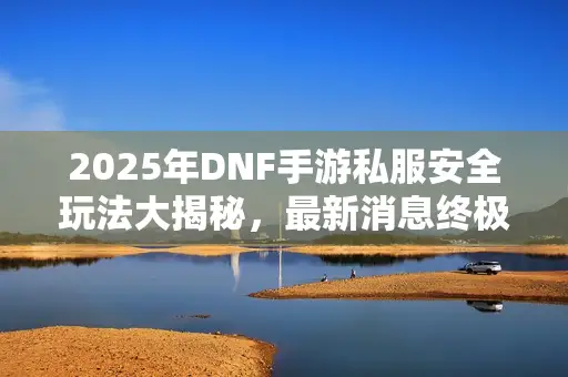 2025年DNF手游私服安全玩法大揭秘，最新消息终极对比来了！