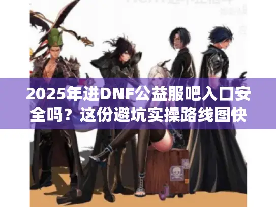 2025年进DNF公益服吧入口安全吗？这份避坑实操路线图快收好
